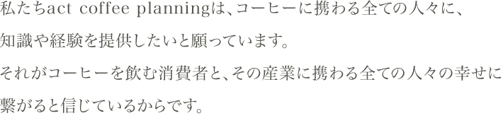 私たちact coffee planningは、コーヒーに携わる全ての人々に、知識や経験を提供したいと願っています。それがコーヒーを飲む消費者と、その産業に携わる全ての人々の幸せに繋がると信じているからです。